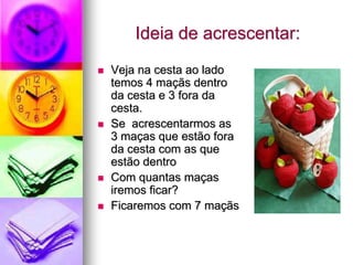 Ideia de acrescentar:
   Veja na cesta ao lado
    temos 4 maçãs dentro
    da cesta e 3 fora da
    cesta.
   Se acrescentarmos as
    3 maças que estão fora
    da cesta com as que
    estão dentro
   Com quantas maças
    iremos ficar?
   Ficaremos com 7 maçãs
 