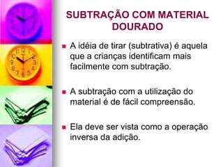 SUBTRAÇÃO COM MATERIAL
       DOURADO
   A idéia de tirar (subtrativa) é aquela
    que a crianças identificam mais
    facilmente com subtração.

   A subtração com a utilização do
    material é de fácil compreensão.

   Ela deve ser vista como a operação
    inversa da adição.
 