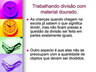 Trabalhando divisão com
        material dourado.
   As crianças quando chegam na
    escola já sabem o que significa
    dividir, mas não ficam presas a
    questão da divisão ser feita em
    partes exatamente iguais.


   Outro aspecto é que elas não se
    preocupam com a quantidade de
    objetos que devem ser divididos.
 