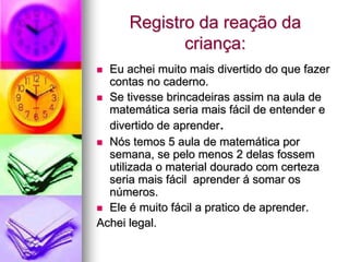 Registro da reação da
             criança:
 Eu achei muito mais divertido do que fazer
  contas no caderno.
 Se tivesse brincadeiras assim na aula de
  matemática seria mais fácil de entender e
  divertido de aprender.
 Nós temos 5 aula de matemática por
  semana, se pelo menos 2 delas fossem
  utilizada o material dourado com certeza
  seria mais fácil aprender á somar os
  números.
 Ele é muito fácil a pratico de aprender.
Achei legal.
 