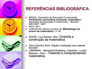 REFERÊNCIAS BIBLIOGRÁFICA
   BRASIL. Secretaria de Educação Fundamental.
    Parâmetros curriculares nacionais: matemática /
    Secretaria de Educação Fundamental. – Brasília :
    MEC/SEF, 1997.
   BRITO -2004
   CARVALHO, Dione Lucchesi de. Metodologia do
    ensino da matemática/– 2. ed.

   DANTE –Luis Roberto Obra -Vivencia    e
    construção da matemática.
   Fábio Sabatine Bock “Adição e subtração com material
    dourado”
   LIBERMAN - Manchúcia Perelberg e Sanchez – Lucília
    Bechara – Obra - Fazendo e compreendendo
    matemática.
 