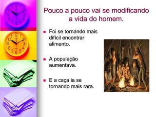 Pouco a pouco vai se modificando
       a vida do homem.
   Foi se tornando mais
    difícil encontrar
    alimento.

   A população
    aumentava.

   E a caça ia se
    tornando mais rara.
 