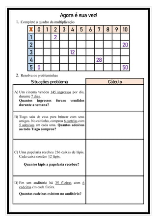 Agora é sua vez!
1. Complete o quadro da multiplicação
X 0 1 2 3 4 5 6 7 8 9 10
1 2
2 20
3 12
4 28
5 0 50
2. Resolva os probleminhas
Situações problema Cálculo
A) Um cinema vendeu 145 ingressos por dia,
durante 7 dias.
Quantos ingressos foram vendidos
durante a semana?
B) Tiago saiu de casa para brincar com seus
amigos. No caminho, comprou 6 cartelas com
5 adesivos em cada uma. Quantos adesivos
ao todo Tiago comprou?
C) Uma papelaria recebeu 236 caixas de lápis.
Cada caixa contém 12 lápis.
Quantos lápis a papelaria recebeu?
D) Em um auditório há 35 fileiras com 6
cadeiras em cada fileira.
Quantas cadeiras existem no auditório?
 