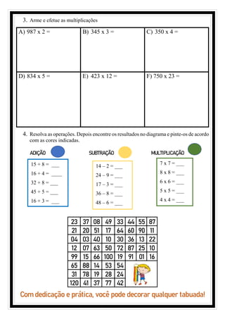 3. Arme e efetue as multiplicações
A) 987 x 2 = B) 345 x 3 = C) 350 x 4 =
D) 834 x 5 = E) 423 x 12 = F) 750 x 23 =
4. Resolva as operações. Depois encontre os resultados no diagrama e pinte-os de acordo
com as cores indicadas.
ADIÇÃO SUBTRAÇÃO MULTIPLICAÇÃO
Com dedicação e prática, você pode decorar qualquer tabuada!
23 37 08 49 33 44 55 87
21 20 51 17 64 60 90 11
04 03 40 10 30 36 13 22
12 07 63 50 72 87 25 10
99 15 66 100 19 91 01 16
65 88 14 53 54
31 78 19 28 24
120 41 37 77 42
15 + 8 = ___
16 + 4 = ____
32 + 8 = ___
45 + 5 = ___
16 + 3 = ___
14 – 2 = ___
24 – 9 = ___
17 – 3 = ___
36 – 8 = ___
48 – 6 = ___
7 x 7 = ___
8 x 8 = ___
6 x 6 = ___
5 x 5 = ___
4 x 4 = ___
 