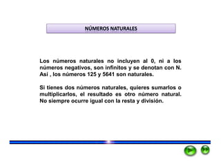 NÚMEROS NATURALES




Los números naturales no incluyen al 0, ni a los
números negativos, son infinitos y se denotan con N.
Así , los números 125 y 5641 son naturales.

Si tienes dos números naturales, quieres sumarlos o
multiplicarlos, el resultado es otro número natural.
No siempre ocurre igual con la resta y división.
 