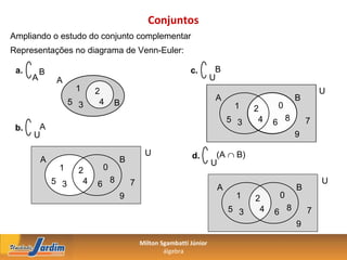 Conjuntos
Ampliando o estudo do conjunto complementar
Representações no diagrama de Venn-Euler:

 a.       B                                               c.        B
      A        A                                                   U
                     1     2                                                                     U
                    5 3     4                                       A                    B
                                B                                        1         0
                                                                              2
                                                                        5 3    4   6 8       7
 b.    A
      U                                                                                  9

                                          U               d.        (A ∩ B)
          A                      B                                 U
               1      2     0
              5 3      4   6 8       7
                                                                    A                    B
                                                                                                 U
                                 9                                       1    2     0
                                                                        5 3    4   6 8       7
                                                                                         9

                                         Milton Sgambatti Júnior
                                                 álgebra
 