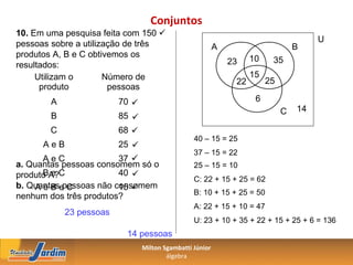Conjuntos
10. Em uma pesquisa feita com 150 
                                                                                       U
pessoas sobre a utilização de três                        A                       B
produtos A, B e C obtivemos os                                      10
                                                              23          35
resultados:
     Utilizam o       Número de                                     15
                                                               22        25
      produto          pessoas
        A                70                                         6
                                                                              C   14
        B                85 
        C                68 
                                                 40 – 15 = 25
      AeB                25 
                                                 37 – 15 = 22
      AeC               37 
a. Quantas pessoas consomem só o                 25 – 15 = 10
produto A?C
      Be                40 
                                                 C: 22 + 15 + 25 = 62
b. Quantase C
    A e B pessoas não consomem
                        15 
                                                 B: 10 + 15 + 25 = 50
nenhum dos três produtos?
                                                 A: 22 + 15 + 10 = 47
            23 pessoas
                                                 U: 23 + 10 + 35 + 22 + 15 + 25 + 6 = 136
                          14 pessoas
                                Milton Sgambatti Júnior
                                        álgebra
 