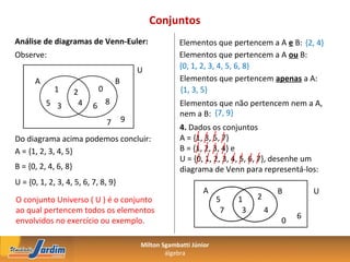 Conjuntos
Análise de diagramas de Venn-Euler:                      Elementos que pertencem a A e B: {2, 4}
Observe:                                                 Elementos que pertencem a A ou B:
                                            U            {0, 1, 2, 3, 4, 5, 6, 8}
      A                             B                    Elementos que pertencem apenas a A:
             1        2     0                            {1, 3, 5}
          5 3          4   6 8                           Elementos que não pertencem nem a A,
                                                         nem a B: {7, 9}
                                7       9
                                                         4. Dados os conjuntos
Do diagrama acima podemos concluir:                      A = {1, 3, 5, 7}
A = {1, 2, 3, 4, 5}                                      B = {1, 2, 3, 4} e
                                                         U = {0, 1, 2, 3, 4, 5, 6, 7}, desenhe um
B = {0, 2, 4, 6, 8}                                      diagrama de Venn para representá-los:
U = {0, 1, 2, 3, 4, 5, 6, 7, 8, 9}
                                                                 A                      B       U
O conjunto Universo ( U ) é o conjunto                                5    1    2
ao qual pertencem todos os elementos                                   7    3       4
                                                                                            6
envolvidos no exercício ou exemplo.                                                     0

                                            Milton Sgambatti Júnior
                                                    álgebra
 