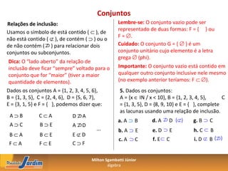 Conjuntos
Relações de inclusão:                                Lembre-se: O conjunto vazio pode ser
                                                     representado de duas formas: F = { } ou
Usamos o símbolo de está contido ( ⊂ ), de
                                                     F = ∅.
não está contido ( ⊄ ), de contém ( ⊃ ) ou o
de não contém ( ) para relacionar dois
                ⊄                                    Cuidado: O conjunto G = { ∅ } é um
conjuntos ou subconjuntos.                           conjunto unitário cujo elemento é a letra
                                                     grega ∅ (phi).
 Dica: O “lado aberto” da relação de
 inclusão deve ficar “sempre” voltado para o         Importante: O conjunto vazio está contido em
 conjunto que for “maior” (tiver a maior             qualquer outro conjunto inclusive nele mesmo
 quantidade de elementos).                           (no exemplo anterior teríamos: F ⊂ ∅).
Dados os conjuntos A = {1, 2, 3, 4, 5, 6},            5. Dados os conjuntos:
B = {1, 3, 5}, C = {2, 4, 6}, D = {5, 6, 7},          A = {x ∈ IN / x < 10}, B = {1, 2, 3, 4, 5},     C
E = {3, 1, 5} e F = { }, podemos dizer que:           = {1, 3, 5}, D = {8, 9, 10} e E = { }, complete
                                                      as lacunas usando uma relação de inclusão.
 A⊃B          C⊂A           D       A
                                ⊄
                                                     a. A ⊃ B                   D (⊄)   g. B ⊃ C
                                                                            ⊄
                                                                     d. A
 A⊃C          B⊃E           A
                                ⊄
                                    D
                                          ...        b. A ⊃ E        e. D ⊃ E           h. C ⊂ B
 B⊂A          B⊂E           E⊄D
                                                                     f. E ⊂ C           i. D ⊄ B
                                                                                                   (⊄)
                                                     c. A ⊃ C
 F⊂A          F⊂E           C⊃F

                                        Milton Sgambatti Júnior
                                                álgebra
 