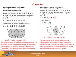 Conjuntos
   Operações entre conjuntos:                           Intersecção entre conjuntos:
   União entre conjuntos:                               Dados os conjuntos A = {1, 2, 3, 4, 5} e
   Dados os conjuntos A = {1, 2, 3, 4, 5} e             B = {0, 2, 4, 6, 8}, determine o conjunto
   B = {0, 2, 4, 6, 8}, determine o conjunto            A ∩ B.
   A ∪ B.                                               A ∩ B = {1, 2, 3, 4, 5}
   A ∪ B = {1, 2, 3, 4, 5, 0, 6, 8}                     Reescrevendo:
   Se preferir “arrumar” os elementos:                  A ∩ B = {2, 4}
   A ∪ B = {0, 1, 2, 3, 4, 5, 6, 8}
                                                                   A                     B
                                                                        1    2      0
        A                         B
              1      2       0                                         5 3    4   6 8
            5 3       4    6 8
                                                              A ∩ B = { x / x ∈ A e x ∈ B}
     A ∪ B = { x / x ∈ A ou x ∈ B}                     Em uma operação de intersecção entre os
Em uma operação de união entre os conjuntos A e B      conjuntos A e B devemos escrever apenas os
devemos ‘juntar’ todos os elementos de A a todos       elementos que estiverem ao mesmo tempo em A
os elementos de B (não é necessário escrever os        e em B. (o conjunto intersecção de A com B terá
“repetidos”, nem colocar em ordem, embora esse         apenas os elementos comuns a A e B).
último seja conveniente).
                                         Milton Sgambatti Júnior
                                                 álgebra
 