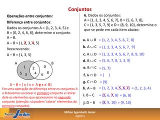 Conjuntos
   Operações entre conjuntos:                          6. Dados os conjuntos:
                                                       A = {1, 2, 3, 4, 5, 6, 7}, B = {5, 6, 7, 8},
   Diferença entre conjuntos:
                                                       C = {1, 3, 5, 7, 9} e D = {8, 9, 10}, determine o
   Dados os conjuntos A = {1, 2, 3, 4, 5} e            que se pede em cada item abaixo:
   B = {0, 2, 4, 6, 8}, determine o conjunto
   A – B.
                                                      a. A ∪ B = {1, 2, 3, 4, 5, 6, 7, 8}
   A – B = {1, 2, 3, 4, 5}
                                                      b. A ∪ C = {1, 2, 3, 4, 5, 6, 7, 9}
   Reescrevendo:
   A – B = {1, 3, 5}                                  c. A ∪ D = {1, 2, 3, 4, 5, 6, 7, 8, 9, 10}
                                                      d. B ∪ C = {5, 6, 7, 8, 1, 3, 9}
        A                         B
              1        2    0                         e. B ∩ C = {5, 7}
            5 3         4   6 8                        f. A ∩ D = {      }
                                                      g. C ∩ D = {9}
     A – B = { x / x ∈ A e x ∉ B}
Em uma operação de diferença entre os conjuntos A     h. A – B = {1, 2, 3, 4, 5, 6, 7} = {1, 2, 3, 4}
e B devemos escrever o primeiro conjunto e retirar
                                                      i. B – C     = {5, 6, 7, 8} = {6, 8}
dele os elementos que aparecerem no segundo
conjunto (atenção: só podem ‘sobrar’ elementos do      j. D – B    = {8, 9, 10} = {9, 10}
primeiro conjunto).
                                         Milton Sgambatti Júnior
                                                 álgebra
 