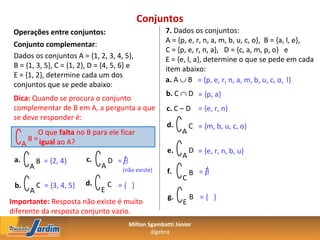 Conjuntos
 Operações entre conjuntos:                            7. Dados os conjuntos:
                                                       A = {p, e, r, n, a, m, b, u, c, o}, B = {a, l, e},
 Conjunto complementar:
                                                       C = {p, e, r, n, a}, D = {c, a, m, p, o} e
 Dados os conjuntos A = {1, 2, 3, 4, 5},               E = {e, l, a}, determine o que se pede em cada
 B = {1, 3, 5}, C = {1, 2}, D = {4, 5, 6} e            item abaixo:
 E = {1, 2}, determine cada um dos
                                                       a. A ∪ B = {p, e, r, n, a, m, b, u, c, o, l}
 conjuntos que se pede abaixo:
                                                       b. C ∩ D = {p, a}
 Dica: Quando se procura o conjunto
 complementar de B em A, a pergunta a que              c. C – D = {e, r, n}
 se deve responder é:
                                                        d.       C = {m, b, u, c, o}
           O que falta no B para ele ficar                   A
        B = igual ao A?
      A
                                                        e.       D = {e, r, n, b, u}
                          c.                                 A
 a.         B = {2, 4}             D =∃
        A                      A       (não existe)     f.       B =∃
                                                             C
 b.     C = {3, 4, 5}     d.  C ={ }
      A                     E
                                                        g.       B ={ }
Importante: Resposta não existe é muito                      E
diferente da resposta conjunto vazio.
                                          Milton Sgambatti Júnior
                                                  álgebra
 