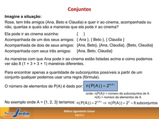 Conjuntos
Imagine a situação:
Rose, tem três amigos (Ana, Beto e Claudia) e quer ir ao cinema, acompanhada ou
não, quantas e quais são a maneiras que ela pode ir ao cinema?
Ela pode ir ao cinema sozinha:                 { }
Acompanhada de um dos seus amigos:             { Ana }, { Beto }, { Claudia }
Acompanhada de dois de seus amigos:            {Ana, Beto}, {Ana, Claudia}, {Beto, Claudia}
Acompanhada com seus três amigos:              {Ana, Beto, Claudia}

As maneiras com que Ana pode ir ao cinema estão listadas acima e como podemos
ver são 8 (1 + 3 + 3 + 1) maneiras diferentes.

Para encontrar apenas a quantidade de subconjuntos possíveis a partir de um
conjunto qualquer podemos usar uma regra (fórmula).

O número de elementos de P(A) é dado por: n ( P( A ) ) = 2
                                                          n( A )


                                                      onde: n(P(A)) = número de subconjuntos de A
                                                            n(A) = número de elementos de A
No exemplo onde A = {1, 2, 3} teríamos: n ( P( A ) ) = 2n( A ) ⇒ n ( P( A ) ) = 23 = 8 subconjunt os

                                      Milton Sgambatti Júnior
                                              álgebra
 