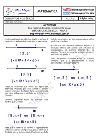 .
MATEMÁTICA
.
CONJUNTOS NUMÉRICOS AULA 5 Página 2 de 5
Intervalos numéricos.
IMPORTANTE
Esse material de apoio complementa a aula:
CONJUNTOS NUMÉRICOS – AULA 5
Disponível em www.alexmayer.com.br
Um intervalo pode ser aberto à direita e fechado à
esquerda ou fechado à direita e aberto à esquerda.
Todos os intervalos que vimos até agora são
intervalos imitados por dois extremos. Porém
existem intervalos ilimitados. Para expressar esses
intervalos utilizamos o símbolo de infinito ().
Exemplo:
Devemos expressar todos os números reais
maiores que 5. Então:
Note que o símbolo de infinito é representado
juntamente com o sinal positivo, pois o intervalo é
ilimitado para o lado positivo. O colchete do lado
infinito sempre deve ser aberto podendo-se utilizar
parênteses também.
Na notação de conjuntos devemos expressar o
intervalo infinito com apenas com um sinal de
desigualdade. No exemplo anterior lê-se da
seguinte forma: x pertencente aos reais tal que x3
seja maior ou igual a 5.
Caso desejarmos expressar todos os números
menores que 5 o procedimento é muito
semelhante ao anterior. Observe:
 