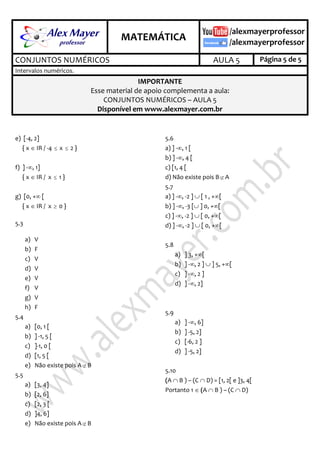 .
MATEMÁTICA
.
CONJUNTOS NUMÉRICOS AULA 5 Página 5 de 5
Intervalos numéricos.
IMPORTANTE
Esse material de apoio complementa a aula:
CONJUNTOS NUMÉRICOS – AULA 5
Disponível em www.alexmayer.com.br
e) [-4, 2]
{ x  IR / -4  x  2 }
f) ] -, 1]
{ x  IR / x  1 }
g) [0, + [
{ x  IR / x  0 }
5.3
a) V
b) F
c) V
d) V
e) V
f) V
g) V
h) F
5.4
a) [0, 1 [
b) ] -1, 5 [
c) ]-1, 0 [
d) [1, 5 [
e) Não existe pois A B
5.5
a) [3, 4]
b) [2, 6]
c) [2, 3 [
d) ]4, 6]
e) Não existe pois A B
5.6
a) ] -, 1 [
b) ] -, 4 [
c) [1, 4 [
d) Não existe pois B A
5.7
a) ] -, -2 ]  [ 1 , +[
b) ] -, -3 [ ] 0, +[
c) ] -, -2 ]  [ 0, +[
d) ] -, -2 ]  [ 0, +[
5.8
a) ] 3, +[
b) ] -, 2 ]  ] 5, +[
c) ] -, 2 ]
d) ] -, 2]
5.9
a) ] -, 6]
b) ] -5, 2]
c) [-6, 2 ]
d) ] -5, 2]
5.10
(A  B ) – (C  D) = [1, 2[ e ]3, 4[
Portanto 1  (A  B ) – (C  D)
 