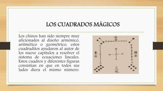 LOS CUADRADOS MÁGICOS
Los chinos han sido siempre muy
aficionados al diseño armónico,
aritmético o geométrico, estos
cuadraditos ayudaron al autor de
los nueve capítulos a resolver el
sistema de ecuaciones lineales.
Estos cuadros y diferentes figuras
consistían en que en todos sus
lados diera el mismo número.
 