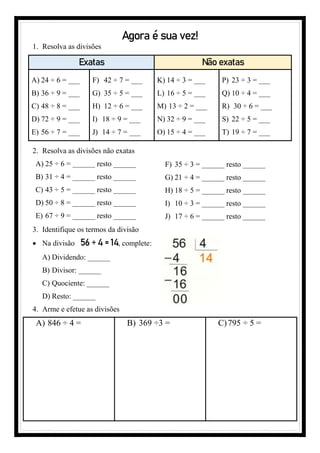 Agora é sua vez!
1. Resolva as divisões
Exatas Não exatas
A) 24 ÷ 6 = ___
B) 36 ÷ 9 = ___
C) 48 ÷ 8 = ___
D) 72 ÷ 9 = ___
E) 56 ÷ 7 = ___
F) 42 ÷ 7 = ___
G) 35 ÷ 5 = ___
H) 12 ÷ 6 = ___
I) 18 ÷ 9 = ___
J) 14 ÷ 7 = ___
K) 14 ÷ 3 = ___
L) 16 ÷ 5 = ___
M) 13 ÷ 2 = ___
N) 32 ÷ 9 = ___
O) 15 ÷ 4 = ___
P) 23 ÷ 3 = ___
Q) 10 ÷ 4 = ___
R) 30 ÷ 6 = ___
S) 22 ÷ 5 = ___
T) 19 ÷ 7 = ___
2. Resolva as divisões não exatas
A) 25 ÷ 6 = _______ resto ______
B) 31 ÷ 4 = ______ resto ______
C) 43 ÷ 5 = ______ resto ______
D) 50 ÷ 8 = ______ resto ______
E) 67 ÷ 9 = ______ resto ______
F) 35 ÷ 3 = _______ resto ______
G) 21 ÷ 4 = ______ resto ______
H) 18 ÷ 5 = ______ resto ______
I) 10 ÷ 3 = ______ resto ______
J) 17 ÷ 6 = ______ resto ______
3. Identifique os termos da divisão
• Na divisão 56 ÷ 4 = 14, complete:
A) Dividendo: ______
B) Divisor: ______
C) Quociente: ______
D) Resto: ______
4. Arme e efetue as divisões
A) 846 ÷ 4 = B) 369 ÷3 = C)795 ÷ 5 =
 