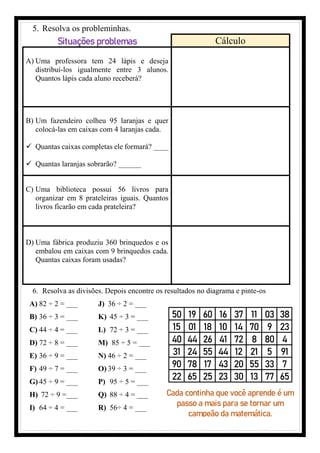 5. Resolva os probleminhas.
Situações problemas Cálculo
A) Uma professora tem 24 lápis e deseja
distribuí-los igualmente entre 3 alunos.
Quantos lápis cada aluno receberá?
B) Um fazendeiro colheu 95 laranjas e quer
colocá-las em caixas com 4 laranjas cada.
✓ Quantas caixas completas ele formará? ____
✓ Quantas laranjas sobrarão? ______
C) Uma biblioteca possui 56 livros para
organizar em 8 prateleiras iguais. Quantos
livros ficarão em cada prateleira?
D) Uma fábrica produziu 360 brinquedos e os
embalou em caixas com 9 brinquedos cada.
Quantas caixas foram usadas?
6. Resolva as divisões. Depois encontre os resultados no diagrama e pinte-os
A) 82 ÷ 2 = ___
B) 36 ÷ 3 = ___
C) 44 ÷ 4 = ___
D) 72 ÷ 8 = ___
E) 36 ÷ 9 = ___
F) 49 ÷ 7 = ___
G) 45 ÷ 9 = ___
H) 72 ÷ 9 =___
I) 64 ÷ 4 = ___
J) 36 ÷ 2 = ___
K) 45 ÷ 3 = ___
L) 72 ÷ 3 = ___
M) 85 ÷ 5 = ___
N) 46 ÷ 2 = ___
O) 39 ÷ 3 = ___
P) 95 ÷ 5 = ___
Q) 88 ÷ 4 = ___
R) 56÷ 4 = ___
50 19 60 16 37 11 03 38
15 01 18 10 14 70 9 23
40 44 26 41 72 8 80 4
31 24 55 44 12 21 5 91
90 78 17 43 20 55 33 7
22 65 25 23 30 13 77 65
Cada continha que você aprende é um
passo a mais para se tornar um
campeão da matemática.
 