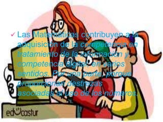  Las Matemáticas contribuyen a la
adquisición de la competencia en
tratamiento de la información y
competencia digital, en varios
sentidos. Por una parte, porque
proporcionan destrezas
asociadas al uso de los números.
 