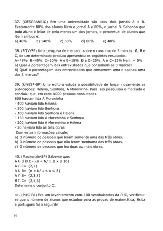 37. (CESGRANRIO) Em uma universidade são lidos dois jornais A e B.
Exatamente 80% dos alunos lêem o jornal A e 60%, o jornal B. Sabendo que
todo aluno é leitor de pelo menos um dos jornais, o percentual de alunos que
lêem ambos é:
a) 48%       b) 140%        c) 60%    d) 80%        e) 40%

38. (FGV-SP) Uma pesquisa de mercado sobre o consumo de 3 marcas: A, B e
C, de um determinado produto apresentou os seguintes resultados:
A=48% B=45% C=50% A e B=18% B e C=25% A e C=15% Nenh.= 5%
a) Qual a porcentagem dos entrevistados que consomem as 3 marcas?
b) Qual a porcentagem dos entrevistados que consomem uma e apenas uma
das 3 marcas?

39. (UNESP-SP) Uma editora estuda a possibilidade de lançar novamente as
publicações: Helena, Senhora, A Moreninha. Para isso pesquisou o mercado e
concluiu que, em cada 1000 pessoas consultadas.
600 haviam lida A Moreninha
- 400 haviam lido Helena
- 300 haviam lido Senhora
- 100 haviam lido Senhora e Helena
- 150 haviam lido A Moreninha e Senhora
- 200 haviam lida A Moreninha e Helena
- 20 haviam lido as três obras
 Com estas informações calcule:
a) O número de pessoas que leram somente uma das três obras.
b) O número de pessoas que não leram nenhuma das três obras.
c) O número de pessoas que leu duas ou mais obras.

40. (Mackenzie-SP) Sabe-se que:
A U B U C= {n ∈ N/ 1 ≤ x ≤ 10}
A ∩ C= {2,7}
A U B= {n ∈ N/ 1 ≤ x ≤ 8}
A ∩ B= {2,3,8}
B ∩ C= {2,5,6}
Determine o conjunto C.

41. (PUC-PR) Era um levantamento com 100 vestibulandos da PUC, verificou-
se que o número de alunos que estudou para as provas de matemática, física
e português foi o seguinte:


10
 