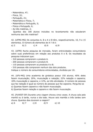 -Matemática, 47;
-Física, 32;
-Português, 21;
-Matemática e Física, 7;
-Matemática e Português, 5;
-Física e Português, 6;
-As três matérias, 2;
  Quantos dos 100 alunos incluídos no levantamento não estudaram
nenhuma das três matérias?

42. (UFMG-MG) Os conjuntos A, B e A U B têm, respectivamente, 10, 9 e 15
elementos. O número de elementos de A ∩ B é:
a) 2       b) 3      c) 4      d) 6        e) 8

43. (UFPE) Numa pesquisa de mercado, foram entrevistados consumidores
sobre suas preferências em relação aos produtos A e B. Os resultados da
pesquisa indicaram que:
- 310 pessoas compraram o produto A.
- 200 pessoas compraram o produto B.
- 110 pessoas compraram os produtos A e B.
- 510 pessoas não compraram nenhum dos dois produtos.
Indique o número de consumidores entrevistados, divididos por 10.

44. (UFV-MG) Uma academia de ginástica possui 150 alunos; 40% deles
fazem musculação; 20%, musculação e natação; 22% natação e capoeira;
18% musculação e capoeira; e 12%, as três atividades. O número de pessoas
que faz natação é igual ao número de pessoas que faz capoeira. Pergunta-se
a) Quantas fazem capoeira e não fazem musculação.
b) Quantas fazem natação e capoeira e não fazem musculação.

45. (FUVEST-SP) Durante uma viagem choveu cinco vezes. A chuva caía pela
manhã ou à tarde, nunca o dia todo. Houve seis manhãs e três tardes sem
chuva. Quantos dias duraram a viagem?
a) 6      b) 7       c) 8       d) 9     e) 10




                                                                        11
 