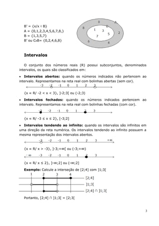 B’ = {x/x ∉ B}
  A = {0,1,2,3,4,5,6,7,8,}
  B = {1,3,5,7}
  B’ ou CAB= {0,2,4,6,8}



  Intervalos

   O conjunto dos números reais (R) possui subconjuntos, denominados
intervalos, os quais são classificados em:

 Intervalos abertos: quando os números indicados não pertencem ao
intervalo. Representamos na reta real com bolinhas abertas (sem cor).


  {x ∈ R/ -2 < x < 3}, ]-2;3[ ou (-2;3)

 Intervalos fechados: quando os números indicados pertencem ao
intervalo. Representamos na reta real com bolinhas fechadas (com cor).



  {x ∈ R/ -3 ≤ x ≤ 2}, [-3;2]

 Intervalos tendendo ao infinito: quando os intervalos são infinitos em
uma direção da reta numérica. Os intervalos tendendo ao infinito possuem a
mesma representação dos intervalos abertos.



  {x ∈ R/ x > -3}, ]-3;+∞[ ou (-3;+∞)



  {x ∈ R/ x ≤ 2}, ]-∞;2] ou (-∞;2]

  Exemplo: Calcule a interseção de [2;4] com ]1;3[




  Portanto, [2;4] ∩ ]1;3[ = [2;3[



                                                                         3
 
