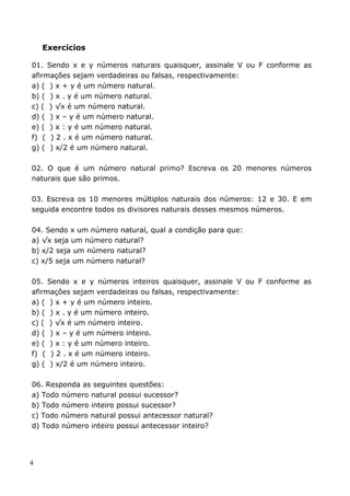 Exercícios

01. Sendo x e y números naturais quaisquer, assinale V ou F conforme as
afirmações sejam verdadeiras ou falsas, respectivamente:
a) ( ) x + y é um número natural.
b) ( ) x . y é um número natural.
c) ( ) √x é um número natural.
d) ( ) x – y é um número natural.
e) ( ) x : y é um número natural.
f) ( ) 2 . x é um número natural.
g) ( ) x/2 é um número natural.

02. O que é um número natural primo? Escreva os 20 menores números
naturais que são primos.

03. Escreva os 10 menores múltiplos naturais dos números: 12 e 30. E em
seguida encontre todos os divisores naturais desses mesmos números.

04. Sendo x um número natural, qual a condição para que:
a) √x seja um número natural?
b) x/2 seja um número natural?
c) x/5 seja um número natural?

05. Sendo x e y números inteiros quaisquer, assinale V ou F conforme as
afirmações sejam verdadeiras ou falsas, respectivamente:
a) ( ) x + y é um número inteiro.
b) ( ) x . y é um número inteiro.
c) ( ) √x é um número inteiro.
d) ( ) x – y é um número inteiro.
e) ( ) x : y é um número inteiro.
f) ( ) 2 . x é um número inteiro.
g) ( ) x/2 é um número inteiro.

06. Responda as seguintes questões:
a) Todo número natural possui sucessor?
b) Todo número inteiro possui sucessor?
c) Todo número natural possui antecessor natural?
d) Todo número inteiro possui antecessor inteiro?




4
 
