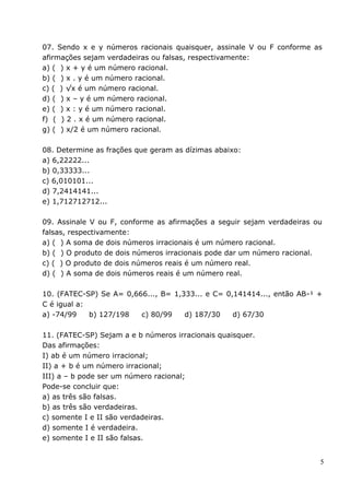 07. Sendo x e y números racionais quaisquer, assinale V ou F conforme as
afirmações sejam verdadeiras ou falsas, respectivamente:
a) ( ) x + y é um número racional.
b) ( ) x . y é um número racional.
c) ( ) √x é um número racional.
d) ( ) x – y é um número racional.
e) ( ) x : y é um número racional.
f) ( ) 2 . x é um número racional.
g) ( ) x/2 é um número racional.

08. Determine as frações que geram as dízimas abaixo:
a) 6,22222...
b) 0,33333...
c) 6,010101...
d) 7,2414141...
e) 1,712712712...

09. Assinale V ou F, conforme as afirmações a seguir sejam verdadeiras ou
falsas, respectivamente:
a) ( ) A soma de dois números irracionais é um número racional.
b) ( ) O produto de dois números irracionais pode dar um número racional.
c) ( ) O produto de dois números reais é um número real.
d) ( ) A soma de dois números reais é um número real.

10. (FATEC-SP) Se A= 0,666..., B= 1,333... e C= 0,141414..., então AB-¹ +
C é igual a:
a) -74/99    b) 127/198  c) 80/99    d) 187/30    d) 67/30

11. (FATEC-SP) Sejam a e b números irracionais quaisquer.
Das afirmações:
I) ab é um número irracional;
II) a + b é um número irracional;
III) a – b pode ser um número racional;
Pode-se concluir que:
a) as três são falsas.
b) as três são verdadeiras.
c) somente I e II são verdadeiras.
d) somente I é verdadeira.
e) somente I e II são falsas.


                                                                        5
 