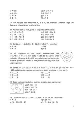 a) A U B                              e) (A U B) ∩ C
b) A ∩ B                              f) A ∩ B ∩ C
c) A – B                              g) C – A
d) B – A                              h) A ∩ C

19. Em relação aos conjuntos A, B e C, do exercício anterior, faça um
diagrama relacionando os elementos.

20. Assinale com V ou F, para as seguintes afirmações:
a) ( ) N U Z= Z                      e) ( ) (R – I) c Q
b) ( ) N ∩ Z= { }                     f) ( ) Q – I= N
c) ( ) (Z – N) c Z                    g) ( ) R= Q U I
d) ( ) (R – Q)= I                     h) ( ) Q ∩ I c R

21. Sendo A= {1;2;3;4} e B= {1;2;3;4;5;6;7}, obtenha:
a) B – A                           c) CBA
b) A – B                           d) CAB

22. No diagrama ao lado, estão representados três
conjuntos A, B e C. Em cada região do diagrama estão
indicados números de I a VII, que relacionam os conjuntos.
Escreva, para cada região, a relação entre os conjuntos que
a corresponde:

23. Sendo A= {x ∈ Z/ (3x + 9)(2x + 4)x(x – 1) = 0} e B= {x ∈ N/ x² - 7x =
- 12}, substitua os espaços corretamente pelos símbolos ∈, ∉ , c ou .
a) 0 ___ A                            d) 3 ___ B
b) 0 ___ B                            e) B ___ Z
c) 3 ___ A                            f) A ___ N

24. Dado o diagrama abaixo, assinale a região que representa:
                  a) (A ∩ B) – C
                  b) A U (B ∩ C)
                  c) A – (B U C)
                  d) A ∩ B ∩ C


25. Dados A= {0,1,2,3}, B= {1,2,3} e C= {2,3,4,5}. Determine:
a) A – B                            c) CA(B ∩ C)
b) (A – C) ∩ (B – C)                d) ( - B) U (B – C)

                                                                        7
 