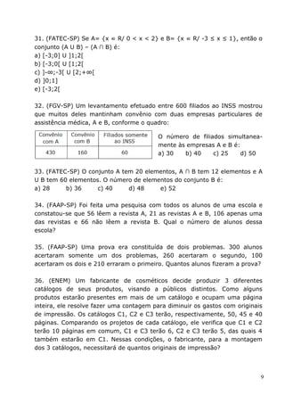 31. (FATEC-SP) Se A= {x ∈ R/ 0 < x < 2} e B= {x ∈ R/ -3 ≤ x ≤ 1}, então o
conjunto (A U B) – (A ∩ B) é:
a) [-3;0] U ]1;2[
b) [-3;0[ U [1;2[
c) ]-∞;-3[ U [2;+∞[
d) ]0;1]
e) [-3;2[

32. (FGV-SP) Um levantamento efetuado entre 600 filiados ao INSS mostrou
que muitos deles mantinham convênio com duas empresas particulares de
assistência médica, A e B, conforme o quadro:

                                         O número de filiados simultanea-
                                         mente às empresas A e B é:
                                         a) 30   b) 40    c) 25     d) 50


33. (FATEC-SP) O conjunto A tem 20 elementos, A ∩ B tem 12 elementos e A
U B tem 60 elementos. O número de elementos do conjunto B é:
a) 28     b) 36     c) 40     d) 48    e) 52

34. (FAAP-SP) Foi feita uma pesquisa com todos os alunos de uma escola e
constatou-se que 56 lêem a revista A, 21 as revistas A e B, 106 apenas uma
das revistas e 66 não lêem a revista B. Qual o número de alunos dessa
escola?

35. (FAAP-SP) Uma prova era constituída de dois problemas. 300 alunos
acertaram somente um dos problemas, 260 acertaram o segundo, 100
acertaram os dois e 210 erraram o primeiro. Quantos alunos fizeram a prova?

36. (ENEM) Um fabricante de cosméticos decide produzir 3 diferentes
catálogos de seus produtos, visando a públicos distintos. Como alguns
produtos estarão presentes em mais de um catálogo e ocupam uma página
inteira, ele resolve fazer uma contagem para diminuir os gastos com originais
de impressão. Os catálogos C1, C2 e C3 terão, respectivamente, 50, 45 e 40
páginas. Comparando os projetos de cada catálogo, ele verifica que C1 e C2
terão 10 páginas em comum, C1 e C3 terão 6, C2 e C3 terão 5, das quais 4
também estarão em C1. Nessas condições, o fabricante, para a montagem
dos 3 catálogos, necessitará de quantos originais de impressão?




                                                                            9
 