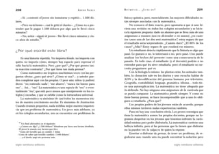 208                                                         A D R I Á N PA E N Z A   M AT E M Á T I C A … ¿ E S T Á S   AHÍ?                      209

    —Sí —contestó el joven sin inmutarse y repitió—, 1.500 dó-                       física y química, pero, esencialmente, las mayores dificultades es-
lares.                                                                               tán siempre asociadas con la matemática.
    —Pero escúcheme—, casi le gritó el dueño—. ¿Cómo va a pre-                            No conozco el dato exacto, pero apostaría a que si uno hi-
tender que le pague 1.500 dólares por algo que le llevó cinco                        ciera una revisión en todos los colegios secundarios y se hicie-
minutos?                                                                             ra la siguiente pregunta: dado un alumno que se lleva más de una
    —No, señor —siguió el joven–. Me llevó cinco minutos y cin-                      asignatura a examen (sea en diciembre o en marzo), ¿en cuán-
                   43
co años de estudio.                                                                  tos casos una de las dos será matemática?, estoy seguro de que
                                                                                     el resultado sería sorprendente. ¿Cuánto dará? ¿El 80% de los
                                                                                     casos? ¿Más? Estoy seguro de que rondará ese número.
¿Por qué escribí este libro?                                                              Un estudiante detecta rápidamente que la historia es algo que
                                                                                     pasó. Le gustará o no, le interesará o no, pero pasó. Uno puede
    Es una historia repetida. No importa dónde, no importa con                       analizar los hechos del presente como una consecuencia de lo
quién, no importa cómo, siempre hay espacio para expresar el                         pasado. En todo caso, el estudiante (y el docente) podrán o no
odio hacia la matemática. Pero ¿por qué? ¿Por qué genera tan-                        entender para qué les sirve estudiarla, pero el estudiante no ne-
ta reacción contraria? ¿Por qué tiene tan mala prensa?                               cesita preguntarse qué es.
    Como matemático me tropiezo muchísimas veces con las pre-                             Con la biología lo mismo: las plantas están, los animales tam-
guntas obvias: ¿para qué sirve? ¿Cómo se usa?… y ustedes pue-                        bién, la clonación sale en los diarios y uno escucha hablar de
den completar aquí con las propias. O peor aún: niños (y padres)                     ADN y la decodificación del genoma humano por televisión.
dicen: “no entiendo nada”, “me aburro”, “nunca fui bueno para                        Geografía, contabilidad, lenguaje, gramática, idioma… todo tie-
eso”… Así… “eso”. La matemática es una especie de “eso” o even-                      ne una autoexplicación. La matemática no tiene abogado que
tualmente “ésa”, que está poco menos que omnipresente en los co-                     la defienda. No hay ninguna otra asignatura de la currícula que
legios y escuelas, y que se exhibe como la torturadora universal.                    se pueda comparar. La matemática pierde siempre. Y como no
    La matemática es sinónimo de casi todos los momentos tris-                       tiene buena prensa, se hace incomprensible que a uno lo obli-
tes de nuestro crecimiento escolar. Es sinónimo de frustración.                      guen a estudiarla. ¿Para qué?
                                                                                          Los propios padres de los jóvenes están de acuerdo, porque
Cuando éramos pequeños, nada exhibía mejor nuestra impoten-
                                                                                     ellos mismos tuvieron malas experiencias también.
cia que un problema de matemática. Un poco más adelante, ya
                                                                                          Para mí hay una conclusión obvia. Los peores enemigos que
en los colegios secundarios, uno se encuentra con problemas de
                                                                                     tiene la matemática somos los propios docentes, porque no lo-
                                                                                     gramos despertar en los jóvenes que tenemos enfrente la curio-
  43
    Un final alternativo es el siguiente:                                            sidad mínima para poder disfrutarla. La matemática contiene una
  —¿Cuánto me dijo? ¿1.500 dólares? Mándeme por favor una factura detallada.         belleza infinita, pero si las personas que la tienen que disfrutar
  El joven le manda una factura que dice:                                            no la pueden ver, la culpa es de quien la expone.
  “Costo del tornillo que se cambió: 1 dólar
  Costo de saber qué tornillo cambiar: 1.499 dólares”.                                    Enseñar a disfrutar de pensar, de tener un problema, de re-
  … y el dueño pagó sin protestar más.                                               godearse aun cuando uno no puede encontrar la solución pero

siglo veintiuno editores                                                                                                       siglo veintiuno editores
 