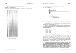 214                                      A D R I Á N PA E N Z A   M AT E M Á T I C A … ¿ E S T Á S   AHÍ?                                   215

4. SOLUCIÓN       A LA CORRESPONDENCIA                            5. SOLUCIÓN              AL PROBLEMA DE UN PUNTO
ENTRE LOS NÚMEROS                                                 EN UN SEGMENTO
NATURALES Y LOS RACIONALES POSITIVOS Y NEGATIVOS
                                                                                       0
    Al    0/1 le asignamos el 1                                                      1.000.000.000.000
    Al    1/1 le asignamos el 2
    Al   -1/1 le asignamos el 3
    Al    1/2 le asignamos el 4
    Al   -1/2 le asignamos el 5                                                              0
    Al    2/2 le asignamos el 7
    Al   -2/2 le asignamos el 8
    Al    2/1 le asignamos el 9                                                                        1.000.000.000
    Al   -2/1 le asignamos el 10
    Al    3/1 le asignamos el 11
    Al   -3/1 le asignamos el 12                                  6. SOLUCIÓN              AL PROBLEMA DE LA MONEDA CARGADA
    Al    3/2 le asignamos el 13
    Al   -3/2 le asignamos el 14                                      Supongamos que la probabilidad de que salga cara es p y la
    Al    3/3 le asignamos el 15                                  probabilidad de que salga ceca es q.
    Al   -3/3 le asignamos el 16                                      Antes de escribir la solución, analicemos qué pasaría si tirára-
    Al    2/3 le asignamos el 17                                  mos esta moneda al aire dos veces seguidas. ¿Cuáles son los re-
    Al   -2/3 le asignamos el 18                                  sultados posibles?
    Al    1/3 le asignamos el 19
    Al   -1/3 le asignamos el 20                                        1. Cara - Cara
    Al    1/4 le asignamos el 21                                        2. Cara - Ceca
    Al   -1/4 le asignamos el 22                                        3. Ceca - Cara                                                   (*)
    Al    2/4 le asignamos el 23                                        4. Ceca - Ceca
    Al   -2/4 le asignamos el 24
                                                                      Es decir, hay cuatro resultados posibles.
    Al    3/4 le asignamos el 25
                                                                      ¿Cuál es la probabilidad de que salga (1) (o sea, cara-cara)? La
    Al   -3/4 le asignamos el 26
                                                                  probabilidad será igual a p . p = p2. ¿Por qué? Ya sabemos que la
    Al    4/4 le asignamos el 27…
                                                                  probabilidad de que salga cara la primera vez es p. Si ahora repe-
                                                                  timos el proceso, la probabilidad de que vuelva a salir cara, sigue
    ...y así sucesivamente.
                                                                  siendo p. Como estamos tirando la moneda dos veces seguidas, las
                                                                                                                     2
                                                                  probabilidades se multiplican y resulta (p . p) = p . (**) 44

                                                                      44
                                                                        En realidad, si todavía no se convencieron de este hecho (me refiero a que
                                                                  hay que multiplicar las probabilidades), piensen en que la probabilidad está de-
                                                                  finida como el cociente entre los casos favorables sobre los casos posibles. Y en
                                                                  el caso del mismo evento repetido dos veces, los casos favorables se calculan en-
                                                                  tonces, multiplicando los casos favorables por sí mismos. Y lo mismo sucede con
                                                                  los casos posibles, que se obtienen elevando los casos posibles al cuadrado.


siglo veintiuno editores                                                                                               siglo veintiuno editores
 