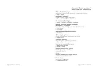 Colección “Ciencia que ladra…”
                                                                    Otros títulos publicados
                           El desafío del cangrejo
                           Avances en el conocimiento, prevención y tratamiento del cáncer
                           DE   DANIEL F ALONSO
                                        .

                           El cocinero científico
                           Cuando la ciencia se mete en la cocina
                           DE   DIEGO A. GOLOMBEK Y PABLO J. SCHWARZBAUM

                           Un mundo de hormigas,
                           DE   PATRICIA J. FOLGARAIT Y ALEJANDRO G. FARJI-BRENER

                           Plantas, bacterias, hongos, mi mujer,
                           el cocinero y su amante
                           Sobre interacciones biológicas, los ciclos de los elementos
                           y otras historias
                           DE   LUIS G. WALL

                           Guerra biológica y bioterrorismo,
                           DE   MARTÍN LEMA

                           El huevo y la gallina
                           Manual de instrucciones para construir un animal
                           DE   GABRIEL GELLON

                           Ahí viene la plaga
                           Virus emergentes, epidemias y pandemias
                           DE   MARIO LOZANO

                           Una tumba para los Romanov
                           Y otras historias con ADN
                           DE   RAÚL A. ALZOGARAY

                           El mejor amigo de la ciencia
                           Historias con perros y científicos
                           DE   MARTÍN DE AMBROSIO

                           El mar
                           Hizo falta tanta agua para disolver tanta sal
                           DE   JAVIER CALCAGNO Y GUSTAVO LOVRICH

                           Cielito lindo
                           Astronomía a simple vista
                           DE   ELSA ROSENVASSER FEHER



siglo veintiuno editores                                                        siglo veintiuno editores
 