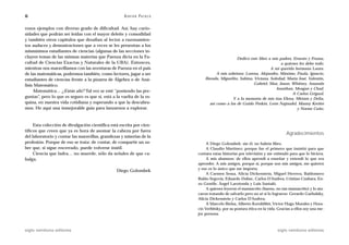 6                                                    A D R I Á N PA E N Z A

rosos ejemplos con diverso grado de dificultad. Así, hay curio-
sidades que podrán ser leídas con el mayor deleite y comodidad
y también otros capítulos que desafían al lector a razonamien-
tos audaces y demostraciones que a veces se les presentan a los
mismísimos estudiantes de ciencias (algunas de las secciones in-
cluyen temas de las mismas materias que Paenza dicta en la Fa-                                     Dedico este libro a mis padres, Ernesto y Fruma,
cultad de Ciencias Exactas y Naturales de la UBA). Entonces,                                                                a quienes les debo todo.
mientras nos maravillamos con las aventuras de Paenza en el país                                                      A mi querida hermana Laura.
de las matemáticas, podremos también, como lectores, jugar a ser                        A mis sobrinos: Lorena, Alejandro, Máximo, Paula, Ignacio,
estudiantes de ciencias frente a la pizarra de Álgebra o de Aná-                  Brenda, Miguelito, Sabina, Viviana, Soledad, María José, Valentín,
lisis Matemático.                                                                                            Gabriel, Max, Jason, Whitney, Amanda
                                                                                                                         Jonathan, Meagan y Chad.
     Matemática… ¿Estás ahí? Tal vez se esté “poniendo las pre-
                                                                                                                                  A Carlos Griguol.
guntas”, pero lo que es seguro es que sí, está a la vuelta de la es-                             Y a la memoria de mis tías Elena, Miriam y Delia,
quina, en nuestra vida cotidiana y esperando a que la descubra-                     así como a las de Guido Peskin, León Najnudel, Manny Kreiter
mos. He aquí una inmejorable guía para lanzarnos a explorar.                                                                         y Noemí Cuño.



     Esta colección de divulgación científica está escrita por cien-
tíficos que creen que ya es hora de asomar la cabeza por fuera
                                                                                                                                  Agradecimientos
del laboratorio y contar las maravillas, grandezas y miserias de la
profesión. Porque de eso se trata: de contar, de compartir un sa-                  A Diego Golombek: sin él, no habría libro.
ber que, si sigue encerrado, puede volverse inútil.                                A Claudio Martínez: porque fue el primero que insistió para que
     Ciencia que ladra… no muerde, sólo da señales de que ca-                 contara estas historias por televisión y me estimuló para que lo hiciera.
balga.                                                                             A mis alumnos: de ellos aprendí a enseñar y entendí lo que era
                                                                              aprender. A mis amigos, porque sí, porque son mis amigos, me quieren
                                                                              y eso es lo único que me importa.
                                                 Diego Golombek
                                                                                   A Carmen Sessa, Alicia Dickenstein, Miguel Herrera, Baldomero
                                                                              Rubio Segovia, Eduardo Dubuc, Carlos D’Andrea, Cristian Czubara, En-
                                                                              zo Gentile, Ángel Larotonda y Luis Santaló.
                                                                                   A quienes leyeron el manuscrito (bueno, no tan manuscrito) y lo ata-
                                                                              caron tratando de salvarlo pero no sé si lo lograron: Gerardo Garbulsky,
                                                                              Alicia Dickenstein y Carlos D’Andrea.
                                                                                   A Marcelo Bielsa, Alberto Kornblihtt, Víctor Hugo Morales y Hora-
                                                                              cio Verbitsky, por su postura ética en la vida. Gracias a ellos soy una me-
                                                                              jor persona.



siglo veintiuno editores                                                                                                     siglo veintiuno editores
 