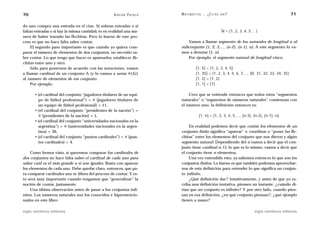 70                                                  A D R I Á N PA E N Z A   M AT E M Á T I C A … ¿ E S T Á S   AHÍ?                                   71

do uno compra una entrada en el cine. Si sobran entradas o si
faltan entradas o si hay la misma cantidad, es en realidad una ma-                                              N = {1, 2, 3 ,4, 5… }
nera de haber trazado las flechitas. Pero lo bueno de este pro-
ceso es que no hace falta saber contar.                                         Vamos a llamar segmento de los naturales de longitud n al
     El segundo paso importante es que cuando yo quiera com-                 subconjunto {1, 2, 3,…, (n-2), (n-1), n}. A este segmento lo va-
parar el número de elementos de dos conjuntos, no necesito sa-               mos a denotar [1, n]
ber contar. Lo que tengo que hacer es aparearlos, establecer fle-               Por ejemplo, el segmento natural de longitud cinco,
chitas entre uno y otro.
     Sólo para ponernos de acuerdo con las notaciones, vamos                             [1,   5] = {1, 2, 3, 4, 5}
a llamar cardinal de un conjunto A (y lo vamos a notar #(A))                             [1,   35] = {1, 2, 3, 4, 5, 6, 7,…, 30, 31, 32, 33, 34, 35}
al número de elementos de ese conjunto.                                                  [1,   2] = {1, 2}
     Por ejemplo,                                                                        [1,   1] = {1}

       • (el cardinal del conjunto “jugadores titulares de un equi-              Creo que se entiende entonces que todos estos “segmentos
         po de fútbol profesional”) = # {jugadores titulares de              naturales” o “segmentos de números naturales” comienzan con
         un equipo de fútbol profesional} = 11,                              el número uno; la definición entonces es:
       • (el cardinal del conjunto “presidentes de la nación”) =
         # {presidentes de la nación} = 1,                                                 [1, n] = {1, 2, 3, 4, 5,…, (n-3), (n-2), (n-1), n}.
       • (el cardinal del conjunto “universidades nacionales en la
         argentina”) = # {universidades nacionales en la argen-                  En realidad podemos decir que contar los elementos de un
         tina} = 36,                                                         conjunto finito significa “aparear” o coordinar o “poner las fle-
       • (el cardinal del conjunto “puntos cardinales”) = # {pun-            chitas” entre los elementos del conjunto que nos dieron y algún
         tos cardinales} = 4.                                                segmento natural. Dependiendo del n vamos a decir que el con-
                                                                             junto tiene cardinal n. O, lo que es lo mismo, vamos a decir que
     Como hemos visto, si queremos comparar los cardinales de                el conjunto tiene n elementos.
dos conjuntos no hace falta saber el cardinal de cada uno para                   Una vez entendido esto, ya sabemos entonces lo que son los
saber cuál es el más grande o si son iguales. Basta con aparear              conjuntos finitos. Lo bueno es que también podemos aprovechar-
los elementos de cada uno. Debe quedar claro, entonces, que pa-              nos de esta definición para entender lo que significa un conjun-
ra comparar cardinales uno se libera del proceso de contar. Y es-            to infinito.
to será muy importante cuando tengamos que “generalizar” la                      ¿Qué definición dar? Intuitivamente, y antes de que yo es-
noción de contar, justamente.                                                criba una definición tentativa, piensen un instante: ¿cuándo di-
     Una última observación antes de pasar a los conjuntos infi-             rían que un conjunto es infinito? Y por otro lado, cuando pien-
nitos. Los números naturales son los conocidos e hipermencio-                san en esa definición, ¿en qué conjunto piensan?, ¿qué ejemplo
nados en este libro:                                                         tienen a mano?

siglo veintiuno editores                                                                                                           siglo veintiuno editores
 