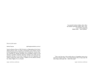 Los grandes hombres hablan sobre ideas,
                                                                                                              los hombres promedio hablan sobre cosas,
                                                                                                                               y los hombres pequeños
                                                                                                                                                     1
                                                                                                                        hablan sobre… otros hombres.




Acerca del autor

Adrián Paenza                              cql@sigloxxieditores.com.ar

Nació en Buenos Aires en 1949. Es doctor en Matemáticas de la Univer-
sidad de Buenos Aires, en donde se desempeña como Profesor Asocia-
do del Departamento de Matemática de la Facultad de Ciencias Exac-
tas y Naturales. Es, además, periodista. En la actualidad, conduce el ciclo
televisivo Científicos Industria Argentina. Trabajó en las radios más im-
portantes del país y en los cinco canales de aire de la Argentina. Fue           1
                                                                                  Ésta es una frase que vi hace muchos años en el paragolpes trasero de un
redactor especial de varias revistas y colabora con tres diarios naciona-     automóvil en Estados Unidos: “Great people talk about ideas, average people talk
les: Clarín, Página/12 y La Nación.                                           about things, small people talk… about other people”.


siglo veintiuno editores                                                                                                        siglo veintiuno editores
 
