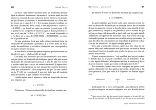 80                                                  A D R I Á N PA E N Z A   M AT E M Á T I C A … ¿ E S T Á S   AHÍ?                                        81

    Es decir, cada número racional tiene un desarrollo decimal                        El número e tiene un desarrollo decimal que empieza así:
(que se obtiene, justamente, haciendo el cociente entre los dos
números enteros). Lo que sabemos de los números racionales                                                       e = 2,71828183…
es que al hacer el cociente, el desarrollo decimal es, o bien fini-
to (como en el caso de 1/2 = 0,5, porque después vendrían só-                    La particularidad que tienen todos estos números es que tie-
lo ceros a la derecha de la coma), o bien es periódico, como 1/3             nen un desarrollo decimal que no termina nunca (en el sentido
= 0,33333…, en donde se repite un número (en este caso el 3),                de que no aparecen ceros a la derecha de la coma a partir de nin-
o podría ser un conjunto de números (que se llama período), co-              gún momento) y tampoco son periódicos (en el sentido de que
mo en el caso de (17/99) = 0,17171717… en donde el período es                no hay un lugar del desarrollo a partir del cual se repita indefi-
17, o bien, en el caso de (1743/9900) = 0,176060606… en don-                 nidamente un segmento de números). Estos dos hechos están ga-
de el período es 60.                                                         rantizados porque los números en cuestión no son racionales. Es
    Es más: podemos decir que todo número racional tiene un                  más: las cifras de cada número son imposibles de predecir en fun-
desarrollo decimal finito o periódico. Y al revés: dado un desa-             ción de las anteriores. No siguen ningún patrón.
rrollo decimal finito o periódico cualquiera, eso corresponde a                  Creo que se entiende entonces cuáles son esta clase de nú-
un único número racional.                                                    meros. Más aún: todo número real que no sea racional se llama
    A esta altura, yo creo que puedo suponer que los lectores en-            irracional. Los tres ejemplos que acabo de poner son tres nú-
tienden lo que es el desarrollo decimal.                                     meros irracionales.
    Con todo, hay números que no son racionales. Son núme-                       Cantor propuso entonces: “voy a probar que hay un conjun-
ros que tienen un desarrollo decimal pero que se sabe que no son             to infinito que no se puede coordinar con los naturales”. Y pa-
racionales. El ejemplo más famoso es ␲ (pi). Se sabe (no lo voy              ra eso, siguió diciendo: “el conjunto que voy a tomar es el de to-
                                                                                                                                      14
a probar aquí) que ␲ no es un número racional. Si siguen inte-               dos los números reales que están en el segmento [0,1]”.
resados en más ejemplos, en este mismo libro está la demostra-                   Un momento: tomen una recta, marquen un punto cual-
ción que “enloqueció” a los pitagóricos de que “la raíz cuadra-              quiera y llámenlo cero. Los puntos que están a la derecha se lla-
da de 2” (√2) no es racional. Y por otro lado, por allí también              man positivos y los que están a la izquierda se llaman negati-
anda el número e, que tampoco es racional.                                   vos.
    Ustedes saben que el número ␲ tiene un desarrollo decimal
que empieza así:                                                                          NEGATIVOS                    CERO           POSITIVOS



                           ␲ = 3,14159…
                                                                                 Cada punto de la recta corresponde a una distancia del ce-
     El número √2 tiene un desarrollo decimal que empieza así:               ro. Ahora marquen un punto cualquiera más a la derecha del ce-


                       √2 = 1,41421356…                                          14
                                                                                  Aquí conviene decir que los números reales consisten en la unión del con-
                                                                             junto de los racionales y el de los irracionales (o sea, los que no son racionales).


siglo veintiuno editores                                                                                                          siglo veintiuno editores
 