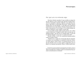 Personajes




                           Por qué uno no entiende algo

                               Esta breve historia reproduce lo que escribió un amigo ínti-
                           mo que falleció ya hace muchos años: Ricardo Noriega. Ricar-
                           do fue un matemático argentino, fallecido a una edad muy tem-
                           prana, especialista en geometría diferencial. Trabajó durante
                                                           19
                           muchos años con Luis Santaló y, más allá de sus condiciones
                           profesionales, fue un tipo bárbaro. Siempre de buen humor, edu-
                           cado y muy generoso con su tiempo y en la actitud siempre pa-
                           ternal con alumnos y otros colegas. Un gran tipo.
                               Con él estudié cuando ambos éramos jóvenes. En su libro
                           Cálculo Diferencial e Integral escribió sobre una idea que me
                           subyugó siempre: ¿por qué uno no entiende algo? ¿Y por qué
                           lo entiende después? ¿Y por qué se lo olvida más tarde?
                               Ricardo escribió, y no lo voy a parafrasear porque prefiero
                           contar mi propia versión:
                               “Muchas veces, cuando uno está leyendo algo de matemáti-
                           ca tropieza con un problema: no entiende lo que leyó. Enton-
                           ces, para, piensa y relee el texto. Y la mayoría de las veces, si-
                           gue sin entender. Uno no avanza. Quiere comprender, pero no
                           puede. Lee el párrafo nuevamente. Piensa. Y dedica mucho tiem-


                              19
                                 Santaló fue uno de los geómetras más importantes de la historia. Nació en
                           España, pero escapando de la guerra civil española, pasó la mayor parte de su
                           vida en la Argentina. Fue un verdadero maestro y sus contribuciones tanto per-
                           sonales como profesionales son invalorables.


siglo veintiuno editores                                                    siglo veintiuno editores
 