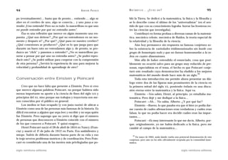 94                                                   A D R I Á N PA E N Z A   M AT E M Á T I C A … ¿ E S T Á S   AHÍ?                               95

po (eventualmente)… hasta que de pronto… entiende…. algo se                   bló la Tierra. Se dedicó a la matemática, la física y la filosofía y
abre en el cerebro de uno, algo se conecta… y uno pasa a en-                  se lo describe como el último de los “universalistas” (en el sen-
tender. ¡Uno entiende! Pero no es todo: lo maravilloso es que uno             tido de que con su conocimiento lograba borrar las fronteras en-
no puede entender por qué no entendía antes”.                                 tre las ciencias que investigaba).
    Ésa es una reflexión que merece en algún momento una res-                      Contribuyó en forma profusa a diversas ramas de la matemá-
puesta. ¿Qué nos detiene? ¿Por qué no entendemos en un mo-                    tica, mecánica celeste, mecánica de fluidos, la teoría especial de
mento y después sí? ¿Por qué? ¿Qué pasa en nuestro cerebro?                   la relatividad y la filosofía de la ciencia.
¿Qué conexiones se producen? ¿Qué es lo que juega para que                         Aún hoy permanece sin respuesta su famosa conjetura so-
durante un buen rato no entendamos algo y, de pronto, se pro-                 bre la existencia de variedades tridimensionales sin borde con
duzca un “click” y pasemos a entender? ¿No es maravilloso po-                 grupo de homotopía nulo y que no fueran homeomorfas a la es-
nerse a pensar por qué uno no entendía antes? ¿Se podrá repro-                fera en cuatro dimensiones.
ducir esto? ¿Se podrá utilizar para cooperar con la comprensión                    Más allá de haber entendido el enunciado, cosa que posi-
de otra persona? ¿Servirá la experiencia de uno para mejorar la               blemente no ocurrió salvo para un grupo muy reducido de per-
velocidad y profundidad de aprendizaje de otro?                               sonas, especialistas en el tema, el hecho es que Poincaré conje-
                                                                              turó este resultado cuya demostración ha eludido a los mejores
                                                                                                                                      20
                                                                              matemáticos del mundo desde hace más de un siglo.
Conversación entre Einstein y Poincaré                                             Toda esta introducción me permite ahora presentar un diá-
                                                                              logo entre dos de las figuras más prominentes de la ciencia en
     Creo que no hace falta que presente a Einstein. Pero sí creo             la primera mitad del siglo XX, poniendo énfasis en una discu-
que merece algunas palabras Poincaré, no porque hubiera sido                  sión eterna entre la matemática y la física. Aquí va.
menos importante su aporte a la ciencia de fines del siglo XIX y                   Einstein: —Vos sabés, Henri, al principio, yo estudiaba ma-
principios del XX, sino porque sus trabajos y trayectoria son me-             temática. Pero dejé y me dediqué a la física…
nos conocidos por el público en general.                                           Poincaré: —Ah… No sabía, Alberto. ¿Y por qué fue?
     Los medios se han ocupado (y con justa razón) de ubicar a                     Einstein: —Bueno, lo que pasaba era que si bien yo podía dar-
Einstein como una de las personas más famosas de la historia. Es              me cuenta de cuáles afirmaciones eran verdaderas y cuáles eran
difícil encontrar a alguien que sepa leer y escribir y no sepa quién          falsas, lo que no podía hacer era decidir cuáles eran las impor-
fue Einstein. Pero supongo que no yerro si digo que el número                 tantes….
de personas que desconocen a Einstein coincide con el número                       Poincaré: —Es muy interesante lo que me decís, Alberto, por-
de los que conocen a Poincaré. Y quizá exagero…                               que, originalmente, yo me había dedicado a la física, pero me
     Henri Poincaré nació el 28 de abril de 1854 en Nancy (Fran-              cambié al campo de la matemática…
cia) y murió el 17 de julio de 1912 en París. Era ambidiestro y
miope. Sufrió de difteria durante buena parte de su vida y eso                    20
                                                                                   En mayo de 2005, anda dando vuelta una potencial demostración de esta
le trajo severos problemas motrices y de coordinación. Pero Poin-             conjetura, pero aún no ha sido oficialmente aceptada por la comunidad mate-
caré es considerado una de las mentes más privilegiadas que po-               mática.


siglo veintiuno editores                                                                                                     siglo veintiuno editores
 