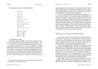 114                                                            A D R I Á N PA E N Z A   M AT E M Á T I C A … ¿ E S T Á S   AHÍ?                     115

    Por ejemplo, veamos los casos más fáciles:                                          de los iniciadores de las novelas con “trama matemática” y ha di-
                                                                                        rigido además teatro y cine. Pero lo que importa en este caso es
                       4=2+2                                                            que la popularidad alcanzada por la novela devino en la oferta
                       6=3+3                                                            (que nadie pudo reclamar aún) de los editores.
                       8=3+5                                                                 Hay otra Conjetura también planteada por Goldbach, co-
                       10 = 5 + 5                                                       nocida con el nombre de “La Conjetura Impar de Goldbach”, que
                       12 = 5 + 7                                                       dice que todo número impar mayor que cinco se escribe como
                       14 = 7 + 7 = 3 + 11                                              la suma de tres números primos. Hasta el día de hoy (agosto del
                       16 = 5 + 11                                                      2005) también permanece como un problema abierto de la ma-
                       18 = 7 + 11 = 5 + 13                                             temática, aunque se sabe que es cierta hasta números impares de
                       20 = 3 + 17 = 7 + 13                                             siete millones de dígitos. Si bien toda conjetura puede resultar
                       22 = 11 + 11                                                     falsa, la opinión “educada” de los expertos en teoría de núme-
                       24 = 11 + 13 = 7 + 17                                            ros es que lo que pensó Goldbach es cierto y sólo es una cuestión
                       …                                                                de tiempo hasta que aparezca la demostración.
                       864 = 431 + 433
                       866 = 3 + 863
                       868 = 5 + 863                                                    Historia de Srinivasa Ramanujan
                       870 = 7 + 863
                                                                                            Conocemos muy poco de la historia y la ciencia oriental. O
                                                                                        en todo caso, todo lo que no sea americano o europeo nos que-
    y así podríamos seguir.
                                                                                        da entre lejos y desconocido. Sin embargo, hay varias historias
    Hasta hoy (agosto de 2005), se sabe que la conjetura es cier-
                                                              13                        interesantísimas, por no decir que hay toda una ciencia que nos
ta para todos los números pares que sean menores que 4 . 10 .
                                                     26                                 queda a trasmano y que goza de extraordinaria salud.
    La novela Uncle Petros & Goldbach’s Conjecture del escri-
                                                                                            Srinivasa Ramanujan (1887-1920) fue un matemático indio
tor australiano (aunque creció en Grecia) Apostolos Doxiadis,
                                                                                        que profesaba la religión hindú. De origen muy humilde, sólo pu-
publicada en 1992, en griego y traducida a diversos idiomas en
                                                                                        do asistir a una escuela pública gracias a una beca. Sus biógra-
el año 2000, es la que promovió que las compañías editoras Fa-
                                                                                        fos dicen que les recitaba a sus compañeros las cifras decimales
ber y Faber de Gran Bretaña y Bloomsbury Publishing de Esta-
                                                                                        del número ␲ (pi) y a los doce años se sentía muy cómodo con
dos Unidos ofrecieran un millón de dólares a quien pudiera re-
                                                                                        todo lo que tuviera que ver con trigonometría. A los 15 años le
solver la Conjetura. Doxiadis es también reconocido como uno
                                                                                        presentaron un libro con ¡seis mil! teoremas conocidos, pero sin
                                                                                        demostración. Ésa fue su formación matemática básica.
                                                                                            Entre 1903 y 1907, decidió no dar más exámenes en la uni-
   26
       La traducción es Tío Petros y la Conjetura de Goldbach; cabe destacar que        versidad y dedicó su tiempo a investigar y pensar sobre las curio-
el libro resultó un best-seller internacional.                                          sidades matemáticas. En 1912, sus amigos lo estimularon a co-

siglo veintiuno editores                                                                                                          siglo veintiuno editores
 