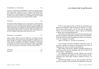 Probabilidades y estimaciones . . . . . . . . . . . . . . . . . . . . . . . 123                                        La mano de la princesa
Un poco de combinatoria y probabilidades. Encuesta con pregunta prohi-
bida. Cómo estimar el número de peces en el agua. El problema del palo-
mar o Pigeon Hole. Afinadores de piano (en Boston). Aldea global. Paten-
tes de los autos. ¿Cuánta sangre hay en el mundo? ¿Cuántas personas tiene
que haber en una pieza para saber que la probabilidad de que dos cumplan
años el mismo día sea mayor que un medio? Moneda cargada.



Problemas . . . . . . . . . . . . . . . . . . . . . . . . . . . . . . . . . . . . . . . . 153

Pensamiento lateral. Problema de los tres interruptores. 128 participantes
en un torneo de tenis. Problema de las tres personas en un bar y pagan con
30 pesos una cuenta de 25. Antepasados comunes. Problema de Monty Hall.                              Cada vez que tengo que dar una charla de matemática para
Sentido Común (bocas de tormenta). El acertijo de Einstein. Problema de las                      público no matemático, elijo una forma de empezar. Y es siem-
velas. Sombreros (parte 1). Sombreros (parte 2). Sobre cómo mejorar una es-
                                                                                                 pre la misma. Pido permiso, y leo un texto que escribió Pablo
trategia. Mensaje interplanetario. ¿Qué número falta? Acertijo sobre cuán-
tas veces le gustaría a una persona comer fuera de su casa.                                      Amster, el excelente matemático, músico, experto en kabbalah
                                                                                                 y, además, una extraordinaria persona.
                                                                                                     Esta historia la utilizó Pablo en un curso de matemática que
Reflexiones y curiosidades . . . . . . . . . . . . . . . . . . . . . . . . . . 171               dio para un grupo de estudiantes de Bellas Artes en la Capital Fe-
                                                                                                 deral. Se trata de un texto maravilloso que quiero (con la anuen-
Lógica cotidiana. Diferencia entre un matemático y un biólogo. El proble-
ma de los Cuatro Colores. Santa Claus. Cómo construir un ángulo recto. Al-                       cia de él) compartir con ustedes.
fabetos del siglo XXI. Cirujanos y maestros del siglo XXI. Sobre monos y ba-                         Aquí va. El título es: “La mano de la princesa”.
nanas. ¿Qué es la matemática? Universidad de Cambridge. Teclado qwerty.
La excepción que confirma la regla. Preguntas que le hacen a un matemáti-
                                                                                                     Una conocida serie checa de dibujos animados cuenta, en
co. Votaciones. Jura ética. Cómo tomar un examen. Niños prodigio. Histo-
ria de los cinco minutos y los cinco años. ¿Por qué escribí este libro?                          sucesivos capítulos, la historia de una princesa cuya mano es
                                                                                                 disputada por un gran número de pretendientes.
                                                                                                     Éstos deben convencerla: distintos episodios muestran los
Soluciones . . . . . . . . . . . . . . . . . . . . . . . . . . . . . . . . . . . . . . . 211     intentos de seducción que despliega cada uno de ellos, de los
Apéndice . . . . . . . . . . . . . . . . . . . . . . . . . . . . . . . . . . . . . . . . . 231   más variados e imaginativos.
                                                                                                     Así, empleando diferentes recursos, algunos más sencillos
                                                                                                 y otros verdaderamente magníficos, uno tras otro pasan los pre-
                                                                                                 tendientes pero nadie logra conmover, siquiera un poco, a la
                                                                                                 princesa.
                                                                                                     Recuerdo por ejemplo a uno de ellos mostrando una lluvia
                                                                                                 de luces y estrellas; a otro, efectuando un majestuoso vuelo y lle-

siglo veintiuno editores                                                                                                                   siglo veintiuno editores
 