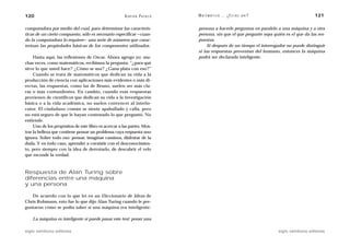 120                                                    A D R I Á N PA E N Z A   M AT E M Á T I C A … ¿ E S T Á S   AHÍ?                     121

computadora por medio del cual, para determinar las caracterís-                 persona a hacerle preguntas en paralelo a una máquina y a otra
ticas de un cierto compuesto, sólo es necesario especificar —cuan-              persona, sin que el que pregunte sepa quién es el que da las res-
do la computadora lo requiere— una serie de números que carac-                  puestas.
terizan las propiedades básicas de los componentes utilizados.                       Si después de un tiempo el interrogador no puede distinguir
                                                                                si las respuestas provenían del humano, entonces la máquina
     Hasta aquí, las reflexiones de Oscar. Ahora agrego yo: mu-                 podrá ser declarada inteligente.
chas veces, como matemáticos, recibimos la pregunta: “¿para qué
sirve lo que usted hace? ¿Cómo se usa? ¿Gana plata con eso?”
     Cuando se trata de matemáticos que dedican su vida a la
producción de ciencia con aplicaciones más evidentes o más di-
rectas, las respuestas, como las de Bruno, suelen ser más cla-
ras o más contundentes. En cambio, cuando esas respuestas
provienen de científicos que dedican su vida a la investigación
básica o a la vida académica, no suelen convencer al interlo-
cutor. El ciudadano común se siente apabullado y calla, pero
no está seguro de que le hayan contestado lo que preguntó. No
entiende.
     Uno de los propósitos de este libro es acercar a las partes. Mos-
trar la belleza que contiene pensar un problema cuya respuesta uno
ignora. Sobre todo eso: pensar, imaginar caminos, disfrutar de la
duda. Y en todo caso, aprender a coexistir con el desconocimien-
to, pero siempre con la idea de derrotarlo, de descubrir el velo
que esconde la verdad.



Respuesta de Alan Turing sobre
diferencias entre una máquina
y una persona

   De acuerdo con lo que leí en un Diccionario de Ideas de
Chris Rohmann, esto fue lo que dijo Alan Turing cuando le pre-
guntaron cómo se podía saber si una máquina era inteligente:

    La máquina es inteligente si puede pasar este test: poner una

siglo veintiuno editores                                                                                                  siglo veintiuno editores
 