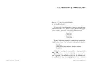 Probabilidades y estimaciones




                           Un poco de combinatoria
                           y probabilidades

                              El número de resultados posibles al tirar una moneda es dos.
                           Obviamente, cara y ceca. Si ahora tiramos dos monedas y que-
                           remos contar el número de resultados posibles, tenemos:

                                                      Cara-Cara
                                                      Cara-Ceca
                                                      Ceca-Cara
                                                      Ceca-Ceca

                               Es decir, hay cuatro resultados posibles. Noten la importan-
                           cia del orden, porque si no habría sólo tres resultados posibles:

                                   Cara-Cara
                                   Cara-Ceca o Ceca-Cara (que serían el mismo)
                                   Ceca-Ceca

                               Al tirar tres monedas, los casos posibles si importa el orden
                                 3
                           son 2 = 8.
                               En cambio, si no importa el orden sólo quedan cuatro ca-
                           sos. (Los invito a que piensen en cada caso por qué pasa esto;
                           es más: los invito a que piensen qué pasaría si tirara n monedas

siglo veintiuno editores                                            siglo veintiuno editores
 