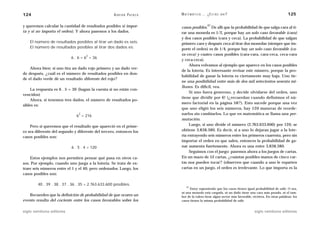 124                                                 A D R I Á N PA E N Z A   M AT E M Á T I C A … ¿ E S T Á S   AHÍ?                                     125

y queremos calcular la cantidad de resultados posibles si impor-                                   27
                                                                             casos posibles. De allí que la probabilidad de que salga cara al ti-
ta y si no importa el orden). Y ahora pasemos a los dados.                   rar una moneda es 1/2, porque hay un solo caso favorable (cara)
                                                                             y dos casos posibles (cara y ceca). La probabilidad de que salgan
    El número de resultados posibles al tirar un dado es seis.               primero cara y después ceca al tirar dos monedas (siempre que im-
    El número de resultados posibles al tirar dos dados es:                  porte el orden) es de 1/4, porque hay un solo caso favorable (ca-
                                    2                                        ra-ceca) y cuatro casos posibles (cara-cara, cara-ceca, ceca-cara
                           6 . 6 = 6 = 36
                                                                             y ceca-ceca).
                                                                                  Ahora volvamos al ejemplo que aparece en los casos posibles
    Ahora bien: si uno tira un dado rojo primero y un dado ver-
                                                                             de la lotería. Es interesante revisar este número, porque la pro-
de después, ¿cuál es el número de resultados posibles en don-
                                                                             babilidad de ganar la lotería es ciertamente muy baja. Uno tie-
de el dado verde dé un resultado diferente del rojo?
                                                                             ne una posibilidad entre más de dos mil setecientos sesenta mi-
                                                                             llones. Es difícil, vea.
    La respuesta es 6 . 5 = 30 (hagan la cuenta si no están con-
                                                                                  Si uno fuera generoso, y decide olvidarse del orden, uno
vencidos)
                                                                             tiene que dividir por 6! (¿recuerdan cuando definimos el nú-
    Ahora, si tenemos tres dados, el número de resultados po-
                                                                             mero factorial en la página 58?). Esto sucede porque una vez
sibles es:
                                                                             que uno eligió los seis números, hay 120 maneras de reorde-
                               3                                             narlos sin cambiarlos. Lo que en matemática se llama una per-
                              6 = 216
                                                                             mutación.
    Pero si queremos que el resultado que apareció en el prime-                   Luego, si uno divide el número (2.763.633.600) por 120, se
ro sea diferente del segundo y diferente del tercero, entonces los           obtiene 3.838.380. Es decir, si a uno lo dejaran jugar a la lote-
casos posibles son:                                                          ría extrayendo seis números entre los primeros cuarenta, pero sin
                                                                             importar el orden en que salen, entonces la probabilidad de ga-
                           6 . 5 . 4 = 120                                   nar aumenta fuertemente. Ahora es una entre 3.838.380.
                                                                                  Seguimos con el juego: pasemos ahora a los juegos de cartas.
    Estos ejemplos nos permiten pensar qué pasa en otros ca-                 En un mazo de 52 cartas, ¿cuántas posibles manos de cinco car-
sos. Por ejemplo, cuando uno juega a la lotería. Se trata de ex-             tas nos pueden tocar? (observen que cuando a uno le reparten
traer seis números entre el 1 y el 40, pero ordenados. Luego, los            cartas en un juego, el orden es irrelevante. Lo que importa es la
casos posibles son:

        40 . 39 . 38 . 37 . 36 . 35 = 2.763.633.600 posibles.
                                                                                 27
                                                                                   Estoy suponiendo que los casos tienen igual probabilidad de salir. O sea,
                                                                             ni una moneda está cargada, ni un dado tiene una cara más pesada, ni el tam-
   Recuerden que la definición de probabilidad de que ocurra un              bor de la ruleta tiene algún sector más favorable, etcétera. En otras palabras: los
evento resulta del cociente entre los casos favorables sobre los             casos tienen la misma probabilidad de salir.


siglo veintiuno editores                                                                                                         siglo veintiuno editores
 