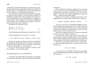 146                                                  A D R I Á N PA E N Z A

consideremos el lago Nahuel Huapi, en el sudoeste de la Argen-                el mismo día.
                                                 2
tina. Este lago tiene aproximadamente 500 km de superficie. La                     Ahora, cambiamos la pregunta: ¿Qué pasaría si nos quedá-
pregunta ahora es: si le agregáramos al lago toda la sangre que               ramos contentos con que la probabilidad de que haya dos que
hay en el mundo, ¿en cuánto aumentaría su altura?                             cumplan años el mismo día, sea mayor que 1/2? O sea, si nos sa-
    Para poder hacer la estimación, supongamos que el lago fue-               tisface con saber que el porcentaje de posibilidades es mayor que
ra como una caja de zapatos. ¿Cómo se calcula el volumen? Se                  el 50%, ¿cuántas personas debería haber?
multiplica la superficie de la base por la altura de la caja. En es-               Mirémoslo de esta manera: si hubiera dos personas, la pro-
te caso, sabemos que la base es de 500 kilómetros cuadrados. Y                babilidad de que no hayan nacido el mismo día se calcula así:
sabemos que le vamos a agregar un volumen de 30 millones de
metros cúbicos. Lo que necesitamos es averiguar en cuánto au-                         (365/365) . (364/365) = (364/365) = 0,99726…            (*)
mentó la altura (que vamos a llamar h).
    Escribiendo las ecuaciones se tiene:                                           ¿Por qué se calcula así la probabilidad? Elijamos una per-
                                                                              sona cualquiera. Esa persona nació uno de los 365 días del año
            2              6   3
    500 km . h = 30 . 10 . m                                                  (estamos obviando los años bisiestos, pero la cuenta serviría igual
            6  2            6 3
    500 . 10 m . h = 30 . 10 m                                    (**)        si incluyéramos 366 días). De todas formas, esa persona tuvo que
                                                                              haber nacido uno de los 365 días del año.
                                                          2        6    2
    (en donde hemos usado la fórmula que dice que 1 km = 10 m )                    Ahora bien, si elegimos otra persona, ¿cuántos casos posibles
                                                                              hay de que no hayan nacido el mismo día?
    Luego, despejando h de la ecuación (**), se tiene:                             Es lo mismo que calcular cuántos pares de días distintos se
                                                                              pueden elegir en el año. En cualquier orden. Es decir, para el pri-
                6   3          6   2
    h = (30 . 10 m ) / 500 . 10 m = (3/50) m = 0, 06 m = 6 cm                 mero, hay 365 posibilidades. Para el segundo en el par, quedan 364
                                                                              (ya que alguno tuvo que haber sido usado para la otra persona).
    Es decir que después de todas estas cuentas, la estimación                     Por lo tanto, los casos favorables en el caso de dos perso-
que hicimos nos permite afirmar que si tiráramos en el lago Na-               nas (donde favorable significa que no hubieran nacido el mis-
huel Huapi toda la sangre que hay en el mundo, la altura del la-              mo día), es de
go sólo se incrementaría en… ¡6 centímetros!
    MORALEJA: o bien hay muy poca sangre en el mundo, o bien,                                        365 . 364 = 132.860
hay muchísima… pero muchísima agua.
                                                                                  ¿Y cuántos son los casos posibles? Bueno, los casos posibles
                                                                              son todos los posibles pares de días que se puedan formar en el año.
Probabilidades de cumpleaños                                                  Por lo tanto, son

    Ya sabemos que debería haber 367 personas en una habita-                                           365 . 365 = 133.225
ción para poder afirmar que al menos dos personas cumplen años


siglo veintiuno editores                                                                                                siglo veintiuno editores
 