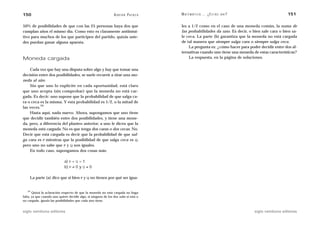 150                                                             A D R I Á N PA E N Z A   M AT E M Á T I C A … ¿ E S T Á S   AHÍ?                     151

50% de posibilidades de que con las 25 personas haya dos que                             les a 1/2 como en el caso de una moneda común, la suma de
cumplan años el mismo día. Como esto es claramente antiintui-                            las probabilidades da uno. Es decir, o bien sale cara o bien sa-
tivo para muchos de los que participen del partido, quizás uste-                         le ceca. La parte (b) garantiza que la moneda no está cargada
des puedan ganar alguna apuesta.                                                         de tal manera que siempre salga cara o siempre salga ceca.
                                                                                             La pregunta es: ¿cómo hacer para poder decidir entre dos al-
                                                                                         ternativas cuando uno tiene una moneda de estas características?
Moneda cargada                                                                               La respuesta, en la página de soluciones.


    Cada vez que hay una disputa sobre algo y hay que tomar una
decisión entre dos posibilidades, se suele recurrir a tirar una mo-
neda al aire.
    Sin que uno lo explicite en cada oportunidad, está claro
que uno acepta (sin comprobar) que la moneda no está car-
gada. Es decir: uno supone que la probabilidad de que salga ca-
ra o ceca es la misma. Y esta probabilidad es 1/2, o la mitad de
           34
las veces.
    Hasta aquí, nada nuevo. Ahora, supongamos que uno tiene
que decidir también entre dos posibilidades, y tiene una mone-
da, pero, a diferencia del planteo anterior, a uno le dicen que la
moneda está cargada. No es que tenga dos caras o dos cecas. No.
Decir que está cargada es decir que la probabilidad de que sal-
ga cara es P mientras que la posibilidad de que salga ceca es Q,
pero uno no sabe que P y Q son iguales.
    En todo caso, supongamos dos cosas más:

                             a) P + Q = 1
                             b) P ≠ 0 y Q ≠ 0

     La parte (a) dice que si bien P y Q no tienen por qué ser igua-


   34
       Quizá la aclaración respecto de que la moneda no está cargada no haga
falta, ya que cuando uno quiere decidir algo, si ninguno de los dos sabe si está o
no cargada, iguala las posibilidades que cada uno tiene.


siglo veintiuno editores                                                                                                           siglo veintiuno editores
 