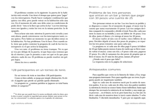 156                                                            A D R I Á N PA E N Z A   M AT E M Á T I C A … ¿ E S T Á S   AHÍ?                         157

     El problema consiste en lo siguiente: la puerta de la habi-                        Problema de las tres personas
tación está cerrada. Uno tiene el tiempo que quiera para “jugar”                        que entran en un bar y tienen que pagar
con los interruptores. Puede hacer cualquier combinación que                            con 30 pesos una cuenta de 25
quiera con ellos, pero puede entrar en la habitación sólo una
vez. En el momento de salir, uno debe estar en condiciones de                               Tres personas entran en un bar. Los tres hacen su pedido y
poder decir: “ésta es la llave que activa la luz”. Los tres interrup-                   se disponen a comer. En el momento de pagar, el mozo trae la
tores son iguales y están los tres en la misma posición: la de                          cuenta que suma exactamente 25 pesos. Los tres amigos deci-
apagado.                                                                                dan compartir lo consumido y dividir el total. Para ello, cada uno
     Para aclarar aún más: mientras la puerta está cerrada y uno                        mete la mano en su bolsillo y saca un billete de 10 pesos. Uno
está afuera, puede entretenerse con los interruptores tanto co-                         de ellos, junta el dinero y le entrega al mozo los 30 pesos.
mo quiera. Pero habrá un momento en que decidirá entrar en                                  El mozo vuelve al rato con el vuelto: cinco billetes de un
la habitación. No hay problemas. Uno lo hace. Pero cuando sa-                           peso. Deciden dejarle al mozo dos pesos de propina y se repar-
le, tiene que poder contestar la pregunta de cuál de los tres in-                       ten los tres pesos restantes: uno para cada uno.
terruptores es el que activa la lamparita.                                                  La pregunta es: si cada uno de ellos pagó 9 pesos (el billete
     Una vez más: el problema no tiene trampas. No es que                               de 10 que había puesto menos el peso de vuelto que se llevó cuan-
se vea por debajo de la puerta, ni que haya una ventana que                             do volvió el mozo), como son tres, a 9 pesos cada uno, pagaron
da al exterior y que le permita a uno ver qué es lo que pasa                            27 pesos. Si a ello le sumamos los dos pesos de propina que se
adentro, nada de eso. El problema se puede resolver sin gol-                            llevó el mozo, los 27 más los dos pesos, suman ¡29 pesos!
pes bajos.                                                                                  ¿Dónde está el peso que falta?
     Ahora les toca a ustedes.                                                              La respuesta está en la página de soluciones.



128 participantes en un torneo de tenis                                                 Antepasados comunes

     En un torneo de tenis se inscriben 128 participantes.                                  Para aquellos que creen en la historia de Adán y Eva, tengo
     Como es bien sabido, se juega por simple eliminación. Es de-                       una pregunta interesante. Pero para aquellos que no creen, la pre-
cir: el jugador que pierde un partido queda eliminado.                                  gunta puede ser inquietante también.
     La pregunta es: ¿cuántos partidos se jugaron en total hasta                            Aquí va: cada uno de nosotros nació por la unión de nues-
definir el campeón?
                     35                                                                 tros padres. A su vez, cada uno de ellos, tuvo dos padres también
                                                                                        (y mientras la ciencia no avance hasta clonar individuos, hasta aquí
                                                                                        siempre fue necesaria la existencia de un hombre y una mujer pa-
   35                                                                                   ra procrear… en el futuro, no lo sé, pero hasta hoy, es y fue así). Es
      Es obvio que uno puede hacer la cuenta escribiendo todos los datos, pero
la idea es poner a prueba la capacidad para pensar distinto, para pensar en for-        decir: cada uno de nosotros tiene (o tuvo) cuatro abuelos. Y ocho
ma “no convencional”. La solución aparece en el apéndice de soluciones.                 bisabuelos. Y dieciséis tatarabuelos. Y paro por un segundo aquí.

siglo veintiuno editores                                                                                                            siglo veintiuno editores
 