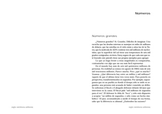 Números




                           Números grandes

                                ¿Números grandes? Sí. Grandes. Difíciles de imaginar. Uno
                           escucha que las deudas externas se manejan en miles de millones
                           de dólares, que las estrellas en el cielo están a años luz de la Tie-
                           rra, que la molécula de ADN contiene tres mil millones de nucleó-
                           tidos, que la superficie del sol tiene una temperatura de seis mil
                           grados centígrados, etcétera. Estoy seguro de que cada uno que es-
                           té leyendo este párrafo tiene sus propios ejemplos para agregar.
                                Lo que yo hago frente a estas magnitudes es compararlas,
                           contrastarlas con algo que me sea más fácil representar.
                                En el mundo hay más de seis mil quinientos millones de
                           personas. En realidad ya somos (en agosto de 2005) más de seis
                           mil trescientos millones. Parece mucho. Pero ¿qué es mucho?
                           Veamos. ¿Qué diferencia hay entre un millón y mil millones?
                           (aparte de que el último tiene tres ceros más). Para ponerlo en
                           perspectiva, transformémoslos en segundos. Por ejemplo, supon-
                           gamos que en un pueblo en donde el tiempo sólo se mide en se-
                           gundos, una persona está acusada de haber cometido un delito.
                           Se enfrentan el fiscal y el abogado defensor delante del juez que
                           interviene en la causa. El fiscal pide “mil millones de segundos
                           para el reo”. El defensor lo tilda de “loco” y sólo está dispuesto
                           a aceptar “un millón de segundos, y sólo como un hecho sim-
                           bólico”. El juez, acostumbrado a medir el tiempo de esa forma,
                           sabe que la diferencia es abismal. ¿Entienden las razones?

siglo veintiuno editores                                              siglo veintiuno editores
 