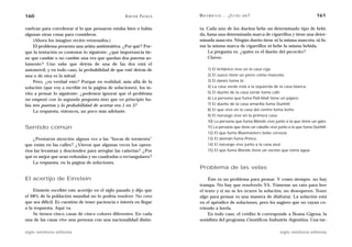 160                                                 A D R I Á N PA E N Z A   M AT E M Á T I C A … ¿ E S T Á S   AHÍ?                              161

vuelvan para corroborar si lo que pensaron estaba bien o había               ta. Cada uno de los dueños bebe un determinado tipo de bebi-
algunas otras cosas para considerar.                                         da, fuma una determinada marca de cigarrillos y tiene una deter-
    (Ahora los imagino recién retornados.)                                   minada mascota. Ningún dueño tiene ni la misma mascota, ni fu-
    El problema presenta una arista antiintuitiva. ¿Por qué? Por-            ma la misma marca de cigarrillos ni bebe la misma bebida.
que la tentación es contestar lo siguiente: ¿qué importancia tie-                 La pregunta es: ¿quién es el dueño del pececito?
ne que cambie o no cambie una vez que quedan dos puertas so-                      Claves:
lamente? Uno sabe que detrás de una de las dos está el
automóvil, y en todo caso, la probabilidad de que esté detrás de                   1) El británico vive en la casa roja.
una o de otra es la mitad.                                                         2) El sueco tiene un perro como mascota.
    Pero, ¿es verdad esto? Porque en realidad, más allá de la                      3) El danés toma té.
solución (que voy a escribir en la página de soluciones), los in-                  4) La casa verde está a la izquierda de la casa blanca.
vito a pensar lo siguiente: ¿podemos ignorar que el problema                       5) El dueño de la casa verde toma café.
no empezó con la segunda pregunta sino que en principio ha-                        6) La persona que fuma Pall-Mall tiene un pájaro.
bía tres puertas y la probabilidad de acertar era 1 en 3?                          7) El dueño de la casa amarilla fuma Dunhill.
    La respuesta, entonces, un poco más adelante.                                  8) El que vive en la casa del centro toma leche.
                                                                                   9) El noruego vive en la primera casa.
                                                                                   10) La persona que fuma Blends vive junto a la que tiene un gato.
Sentido común                                                                      11) La persona que tiene un caballo vive junto a la que fuma Dunhill.
                                                                                   12) El que fuma Bluemasters bebe cerveza.
    ¿Prestaron atención alguna vez a las “bocas de tormenta”                       13) El alemán fuma Prince.
que están en las calles? ¿Vieron que algunas veces los opera-                      14) El noruego vive junto a la casa azul.
rios las levantan y descienden para arreglar las cañerías? ¿Por                    15) El que fuma Blends tiene un vecino que toma agua.
qué es mejor que sean redondas y no cuadradas o rectangulares?
    La respuesta, en la página de soluciones.
                                                                             Problema de las velas

El acertijo de Einstein                                                           Éste es un problema para pensar. Y como siempre, no hay
                                                                             trampa. No hay que resolverlo YA. Tómense un rato para leer
    Einstein escribió este acertijo en el siglo pasado y dijo que            el texto y si no se les ocurre la solución, no desesperen. Tener
el 98% de la población mundial no lo podría resolver. No creo                algo para pensar es una manera de disfrutar. La solución está
que sea difícil. Es cuestión de tener paciencia e interés en llegar          en el apéndice de soluciones, pero les sugiero que no vayan co-
a la respuesta. Aquí va.                                                     rriendo a leerla.
    Se tienen cinco casas de cinco colores diferentes. En cada                    En todo caso, el crédito le corresponde a Ileana Gigena, la
una de las casas vive una persona con una nacionalidad distin-               sonidista del programa Científicos Industria Argentina. Una tar-

siglo veintiuno editores                                                                                                    siglo veintiuno editores
 