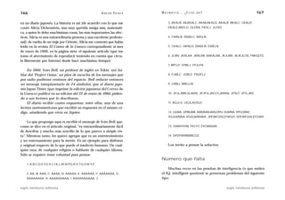166                                                      A D R I Á N PA E N Z A   M AT E M Á T I C A … ¿ E S T Á S   AHÍ?                      167

en un diario japonés. La historia es así (de acuerdo con lo que me                      3. AKALB; AKAKALC; AKAKAKALD, AKALB; BKALC; CKALD;
contó Alicia Dickenstein, una muy querida amiga mía, matemáti-                          DKALE,BKELG; GLEKB, FKDLJ; JLFKD.
ca, a quien le debo muchísimas cosas, las más importantes las afec-
tivas. Alicia es una extraordinaria persona y una excelente profesio-                   4. CMALB; DMALC; IMGLB.
nal): de vuelta de un viaje por Oriente, Alicia me comentó que había
leído en la revista El Correo de la Unesco correspondiente al mes                       5. CKNLC; HKNLH, DMDLN; EMELN.
de enero de 1966, en la página siete, el siguiente artículo (que me
tomo el atrevimiento de reproducir teniendo en cuenta que circu-                        6. JLAN; JKALAA; JKBLAB; AAKALAB, JKJLBN; JKJKJLCN, FNKGLFG.
la libremente por Internet desde hace muchísimo tiempo):
                                                                                        7. BPCLF; EPBLJ; FPJLFN.
    En 1960, Iván Bell, un profesor de inglés en Tokio, oyó ha-
blar del ‘Project Ozma’, un plan de escucha de los mensajes que                         8. FQBLC; JQBLE; FNQFLJ.
por radio pudieran venirnos del espacio. Bell redactó entonces
un mensaje interplanetario de 24 símbolos, que el diario japo-                          9. CRBLI; BRELCB.
nés Japan Times (que imprime la edición japonesa del Correo de
la Unesco) publicó en su edición del 22 de enero de 1960, pidien-                       10. JPJLJRBLSLANN; JPJPJLJRCLTLANNN, JPSLT; JPTLJRD.
do a sus lectores que lo descifraran.
    El diario recibió cuatro respuestas, entre ellas, una de una                        11. AQJLU; UQJLAQSLV.
lectora norteamericana que escribió su respuesta en el mismo có-
digo, añadiendo que vivía en Júpiter.                                                   12. ULWA; UPBLWB; AWDMALWDLDPU, VLWNA; VPCLWNC.
                                                                                        VQJLWNNA; VQSLWNNNA, JPEWFGHLEFWGH; SPEWFGHLEFGWH.
     Lo que propongo aquí es escribir el mensaje de Iván Bell, que,
como se dice en el artículo original, “es extraordinariamente fácil                     13. GIWIHYHN; TKCYT, ZYCWADAF.
de descifrar y mucho más sencillo de lo que parece a simple vis-
ta”. Mientras tanto, les quiero agregar que es un entretenimiento                       14. DPZPWNNIBRCQC.
y un entrenamiento para la mente. Es un ejemplo para disfrutar
y original respecto de lo que puede el intelecto humano. De cual-                       Los invito a pensar la solución.
quier raza, de cualquier religión o hablante de cualquier idioma.
Sólo se requiere tener voluntad para pensar.
                                                                                  Número que falta
    1. A.B.C.D.E.F.G.H.I.J.K.L.M.N.P.Q.R.S.T.U.V.W.Y.Z
                                                                                      Muchas veces en las pruebas de inteligencia (o que miden
    2. AA, B; AAA, C; AAAA, D; AAAAA, E; AAAAAA, F; AAAAAAA, G;                   el IQ, intelligent quotient) se presentan problemas del siguiente
    AAAAAAAA, H; AAAAAAAAA, I; AAAAAAAAAA, J.                                     tipo:

siglo veintiuno editores                                                                                                    siglo veintiuno editores
 